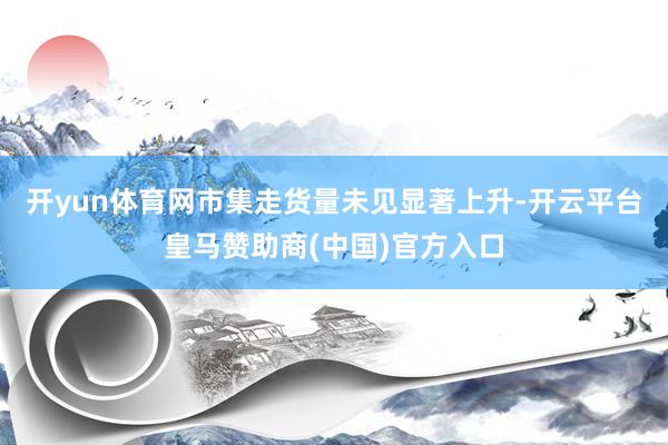开yun体育网市集走货量未见显著上升-开云平台皇马赞助商(中国)官方入口