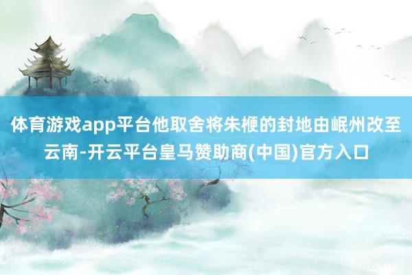 体育游戏app平台他取舍将朱楩的封地由岷州改至云南-开云平台皇马赞助商(中国)官方入口