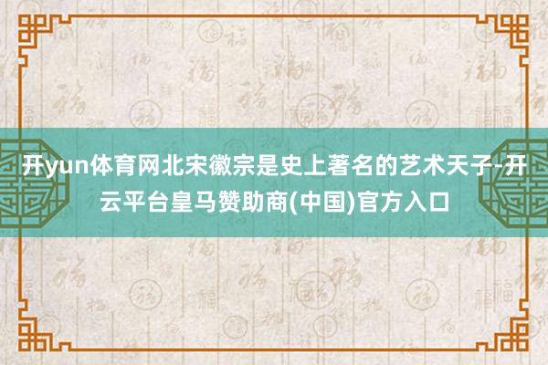 开yun体育网北宋徽宗是史上著名的艺术天子-开云平台皇马赞助商(中国)官方入口