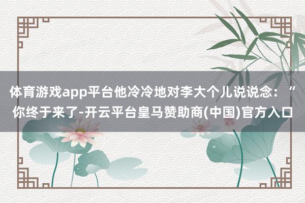体育游戏app平台他冷冷地对李大个儿说说念：“你终于来了-开云平台皇马赞助商(中国)官方入口