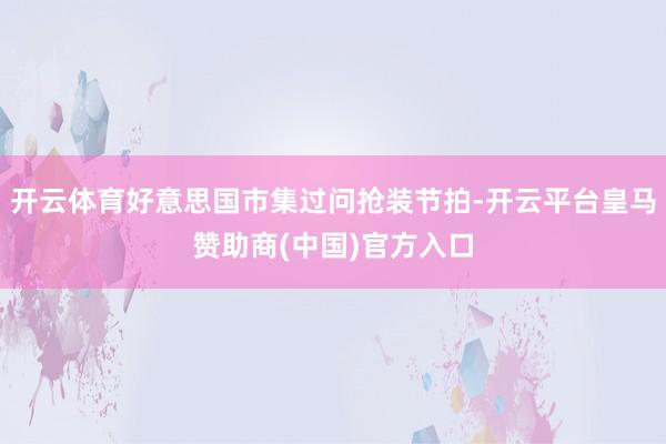 开云体育好意思国市集过问抢装节拍-开云平台皇马赞助商(中国)官方入口