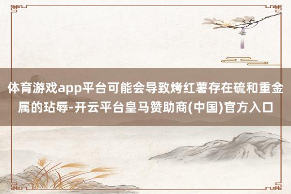 体育游戏app平台可能会导致烤红薯存在硫和重金属的玷辱-开云平台皇马赞助商(中国)官方入口