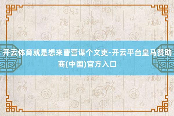 开云体育就是想来曹营谋个文吏-开云平台皇马赞助商(中国)官方入口