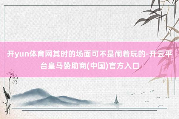 开yun体育网其时的场面可不是闹着玩的-开云平台皇马赞助商(中国)官方入口