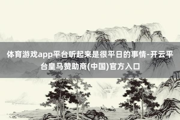 体育游戏app平台听起来是很平日的事情-开云平台皇马赞助商(中国)官方入口