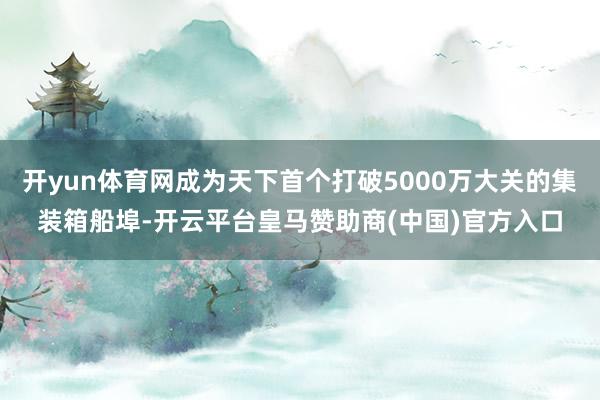 开yun体育网成为天下首个打破5000万大关的集装箱船埠-开云平台皇马赞助商(中国)官方入口