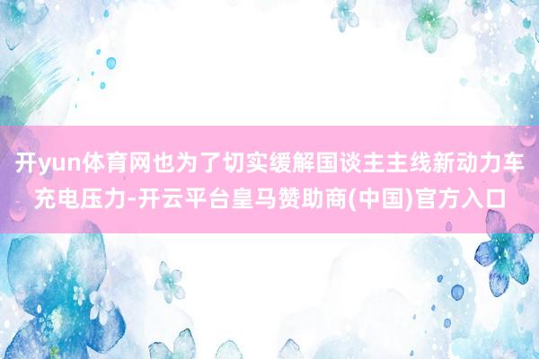 开yun体育网也为了切实缓解国谈主主线新动力车充电压力-开云平台皇马赞助商(中国)官方入口