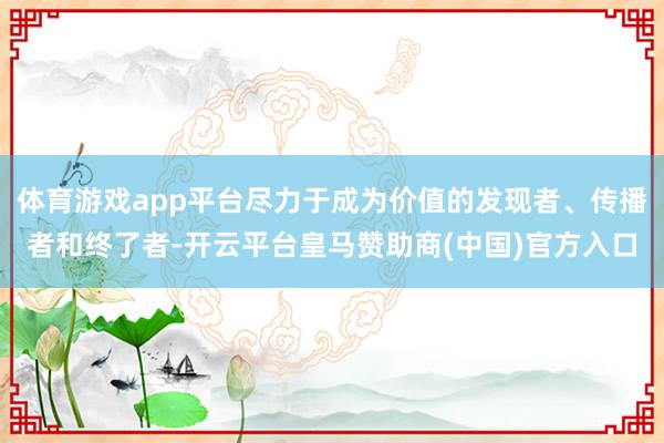 体育游戏app平台尽力于成为价值的发现者、传播者和终了者-开云平台皇马赞助商(中国)官方入口