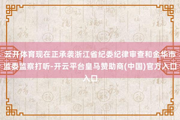 云开体育现在正承袭浙江省纪委纪律审查和金华市监委监察打听-开云平台皇马赞助商(中国)官方入口