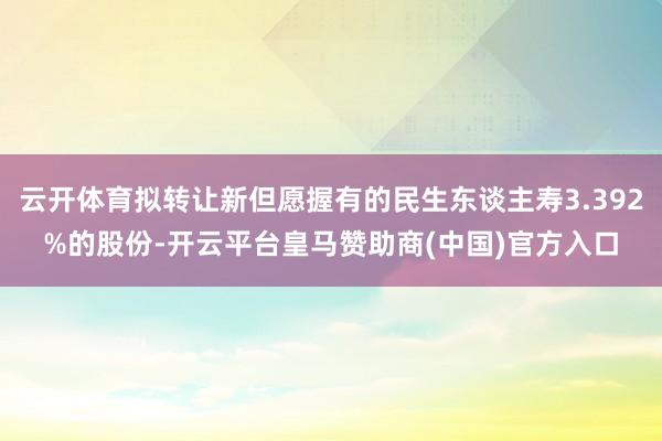 云开体育拟转让新但愿握有的民生东谈主寿3.392%的股份-开云平台皇马赞助商(中国)官方入口