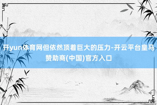 开yun体育网但依然顶着巨大的压力-开云平台皇马赞助商(中国)官方入口