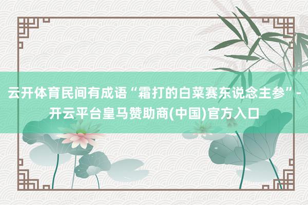 云开体育民间有成语“霜打的白菜赛东说念主参”-开云平台皇马赞助商(中国)官方入口