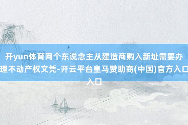 开yun体育网个东说念主从建造商购入新址需要办理不动产权文凭-开云平台皇马赞助商(中国)官方入口