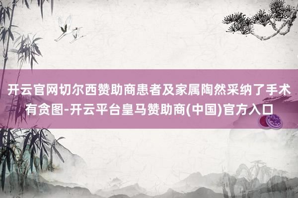 开云官网切尔西赞助商患者及家属陶然采纳了手术有贪图-开云平台皇马赞助商(中国)官方入口