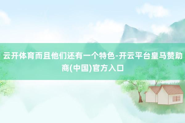 云开体育而且他们还有一个特色-开云平台皇马赞助商(中国)官方入口