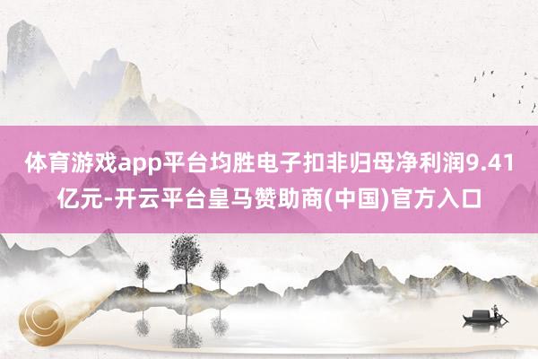 体育游戏app平台均胜电子扣非归母净利润9.41亿元-开云平台皇马赞助商(中国)官方入口