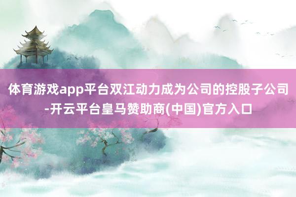 体育游戏app平台双江动力成为公司的控股子公司-开云平台皇马赞助商(中国)官方入口