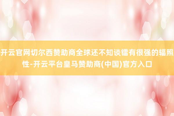 开云官网切尔西赞助商全球还不知谈镭有很强的辐照性-开云平台皇马赞助商(中国)官方入口