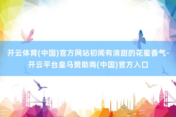开云体育(中国)官方网站初闻有清甜的花蜜香气-开云平台皇马赞助商(中国)官方入口