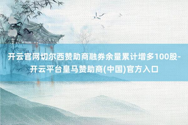 开云官网切尔西赞助商融券余量累计增多100股-开云平台皇马赞助商(中国)官方入口