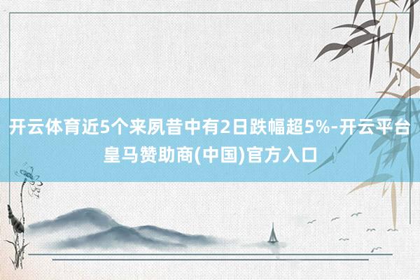 开云体育近5个来夙昔中有2日跌幅超5%-开云平台皇马赞助商(中国)官方入口