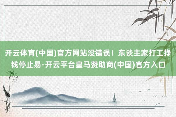 开云体育(中国)官方网站没错误！东谈主家打工挣钱停止易-开云平台皇马赞助商(中国)官方入口