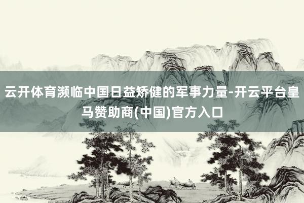 云开体育濒临中国日益矫健的军事力量-开云平台皇马赞助商(中国)官方入口