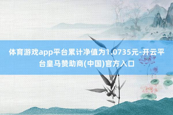体育游戏app平台累计净值为1.0735元-开云平台皇马赞助商(中国)官方入口