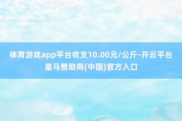 体育游戏app平台收支10.00元/公斤-开云平台皇马赞助商(中国)官方入口