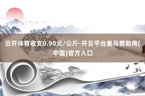 云开体育收支0.90元/公斤-开云平台皇马赞助商(中国)官方入口