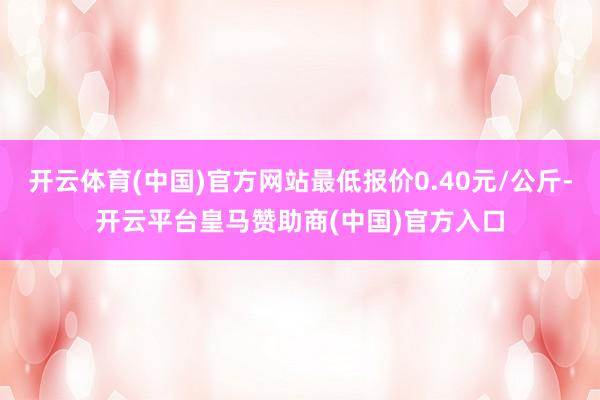 开云体育(中国)官方网站最低报价0.40元/公斤-开云平台皇马赞助商(中国)官方入口