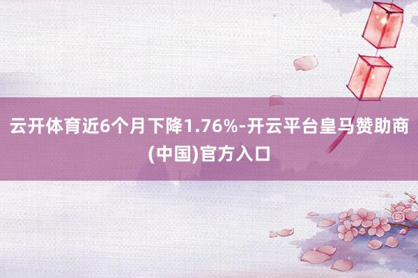 云开体育近6个月下降1.76%-开云平台皇马赞助商(中国)官方入口
