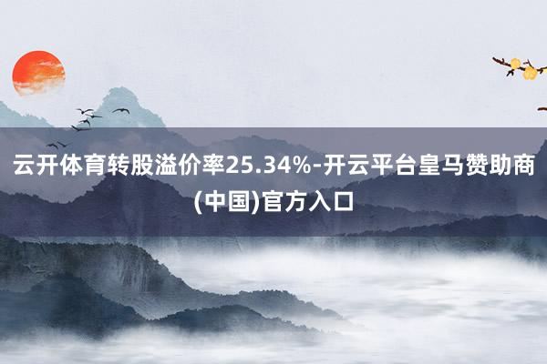云开体育转股溢价率25.34%-开云平台皇马赞助商(中国)官方入口