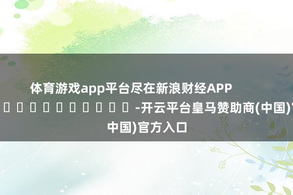 体育游戏app平台尽在新浪财经APP            													-开云平台皇马赞助商(中国)官方入口