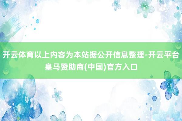 开云体育以上内容为本站据公开信息整理-开云平台皇马赞助商(中国)官方入口