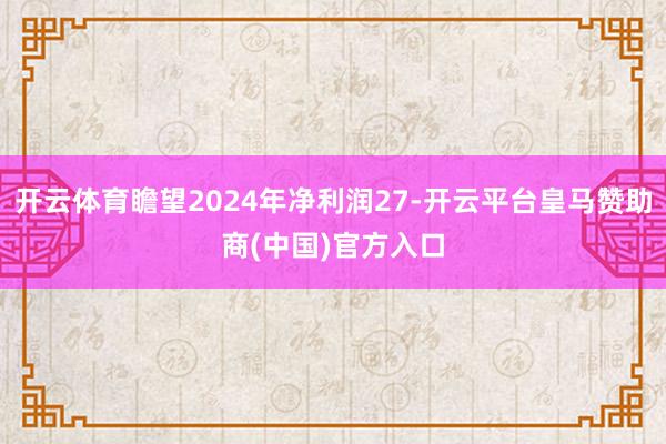 开云体育瞻望2024年净利润27-开云平台皇马赞助商(中国)官方入口