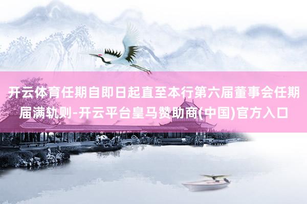 开云体育任期自即日起直至本行第六届董事会任期届满轨则-开云平台皇马赞助商(中国)官方入口