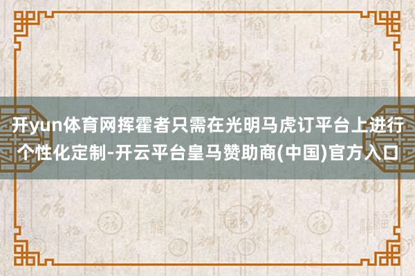 开yun体育网挥霍者只需在光明马虎订平台上进行个性化定制-开云平台皇马赞助商(中国)官方入口