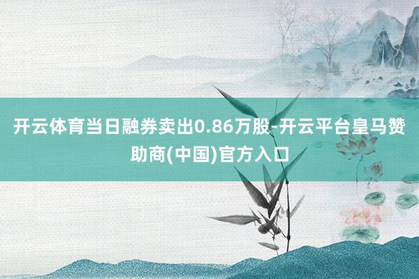 开云体育当日融券卖出0.86万股-开云平台皇马赞助商(中国)官方入口