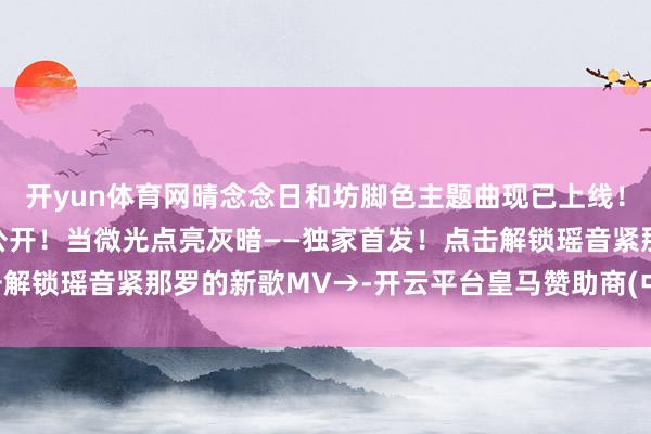 开yun体育网晴念念日和坊脚色主题曲现已上线！晴念念日和坊公益手翰公开！当微光点亮灰暗——独家首发！点击解锁瑶音紧那罗的新歌MV→-开云平台皇马赞助商(中国)官方入口