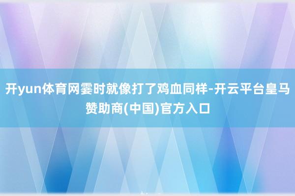 开yun体育网霎时就像打了鸡血同样-开云平台皇马赞助商(中国)官方入口