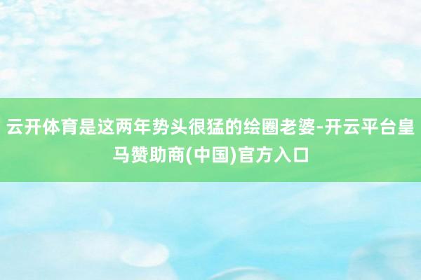 云开体育是这两年势头很猛的绘圈老婆-开云平台皇马赞助商(中国)官方入口