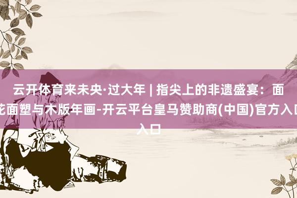 云开体育来未央·过大年 | 指尖上的非遗盛宴：面花面塑与木版年画-开云平台皇马赞助商(中国)官方入口
