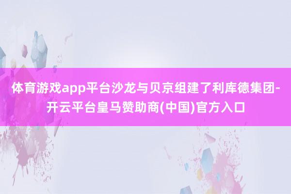 体育游戏app平台沙龙与贝京组建了利库德集团-开云平台皇马赞助商(中国)官方入口