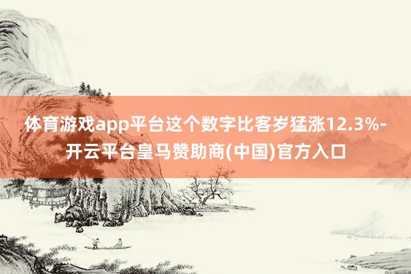 体育游戏app平台这个数字比客岁猛涨12.3%-开云平台皇马赞助商(中国)官方入口