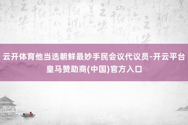 云开体育他当选朝鲜最妙手民会议代议员-开云平台皇马赞助商(中国)官方入口