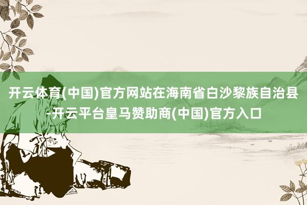 开云体育(中国)官方网站在海南省白沙黎族自治县-开云平台皇马赞助商(中国)官方入口