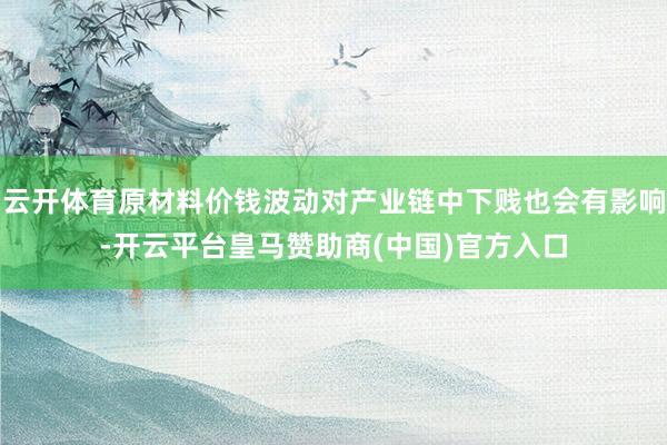 云开体育原材料价钱波动对产业链中下贱也会有影响-开云平台皇马赞助商(中国)官方入口