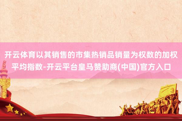 开云体育以其销售的市集热销品销量为权数的加权平均指数-开云平台皇马赞助商(中国)官方入口