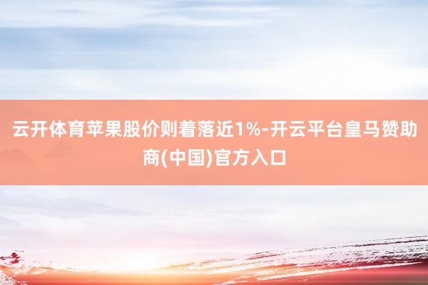 云开体育苹果股价则着落近1%-开云平台皇马赞助商(中国)官方入口